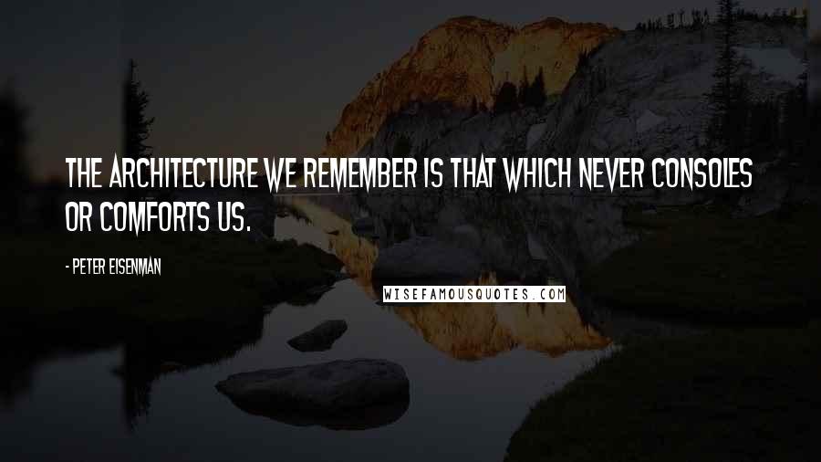 Peter Eisenman Quotes: The architecture we remember is that which never consoles or comforts us.