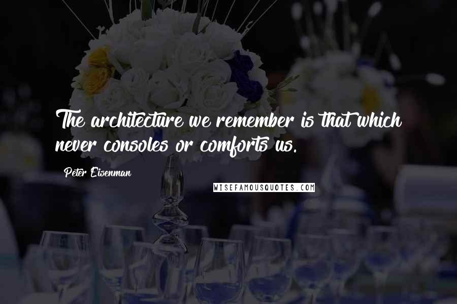 Peter Eisenman Quotes: The architecture we remember is that which never consoles or comforts us.