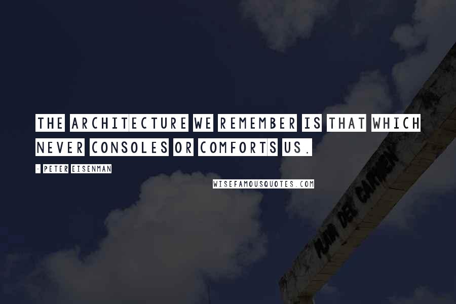 Peter Eisenman Quotes: The architecture we remember is that which never consoles or comforts us.