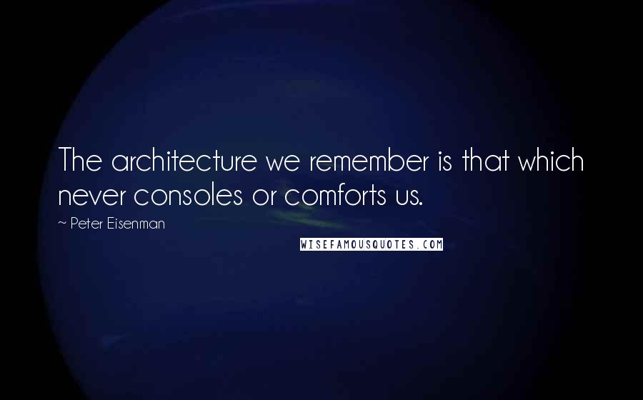 Peter Eisenman Quotes: The architecture we remember is that which never consoles or comforts us.