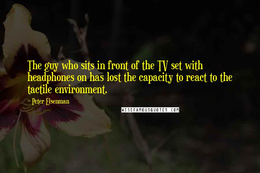 Peter Eisenman Quotes: The guy who sits in front of the TV set with headphones on has lost the capacity to react to the tactile environment.