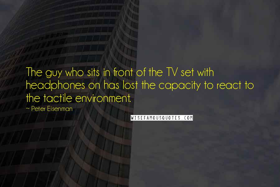 Peter Eisenman Quotes: The guy who sits in front of the TV set with headphones on has lost the capacity to react to the tactile environment.