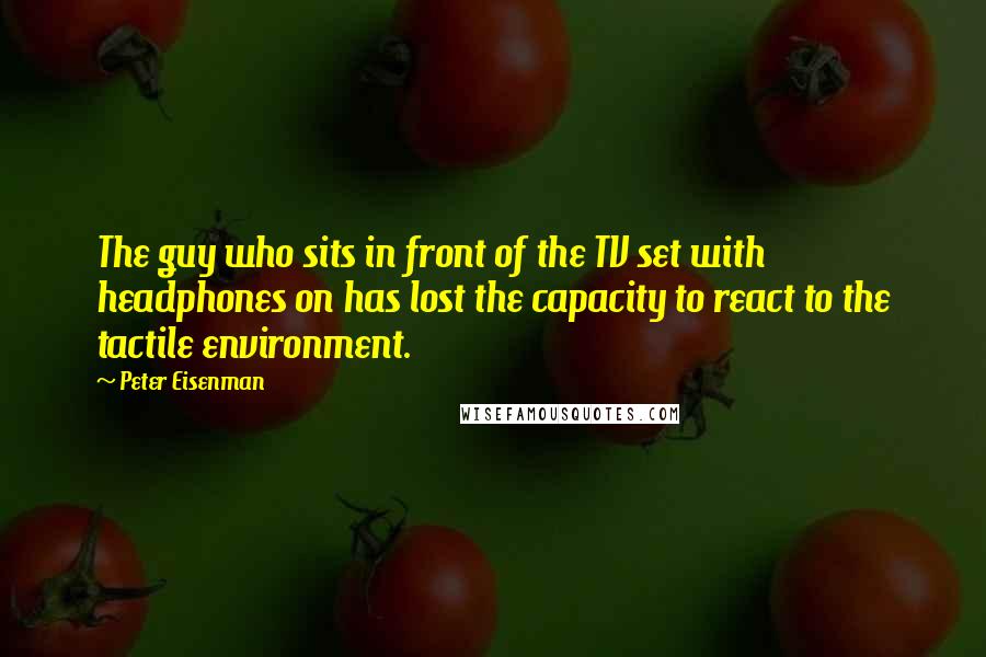 Peter Eisenman Quotes: The guy who sits in front of the TV set with headphones on has lost the capacity to react to the tactile environment.