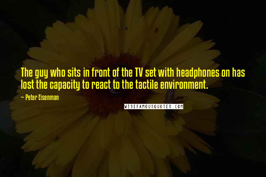 Peter Eisenman Quotes: The guy who sits in front of the TV set with headphones on has lost the capacity to react to the tactile environment.