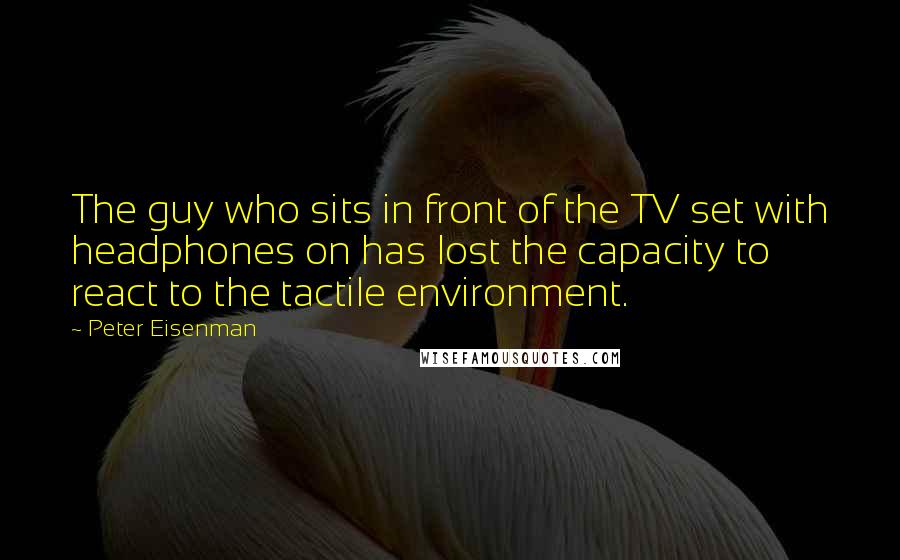 Peter Eisenman Quotes: The guy who sits in front of the TV set with headphones on has lost the capacity to react to the tactile environment.