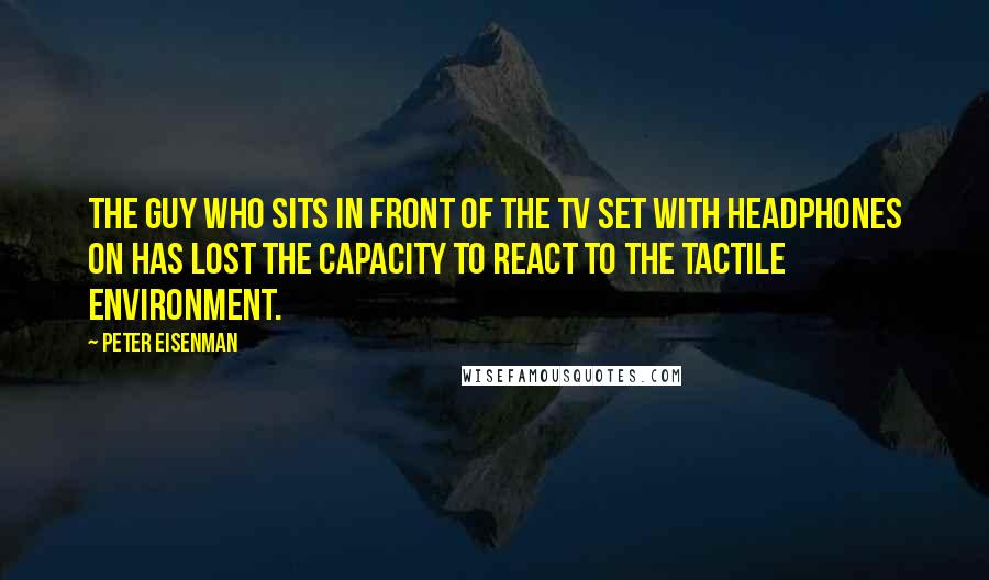 Peter Eisenman Quotes: The guy who sits in front of the TV set with headphones on has lost the capacity to react to the tactile environment.