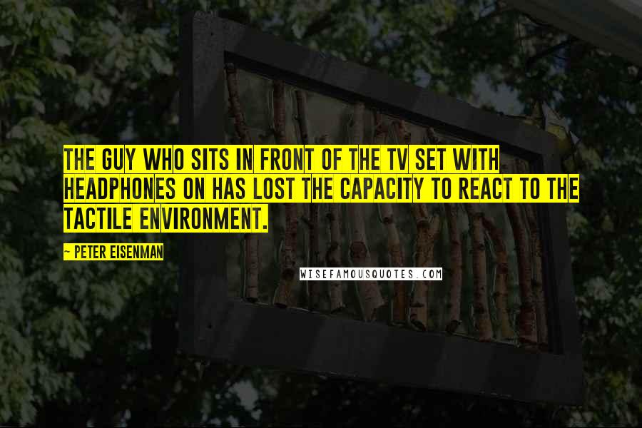 Peter Eisenman Quotes: The guy who sits in front of the TV set with headphones on has lost the capacity to react to the tactile environment.