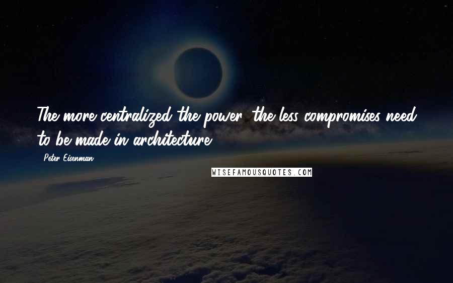 Peter Eisenman Quotes: The more centralized the power, the less compromises need to be made in architecture.