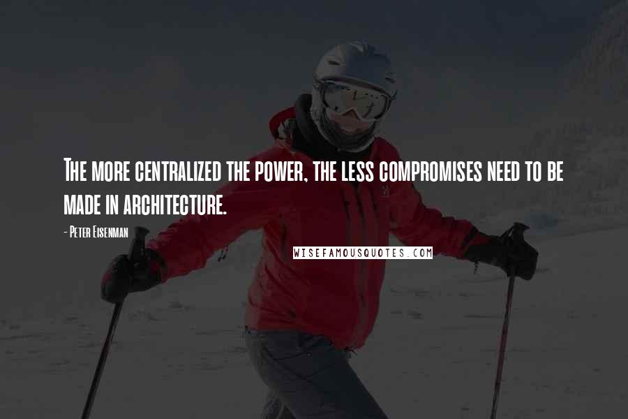 Peter Eisenman Quotes: The more centralized the power, the less compromises need to be made in architecture.