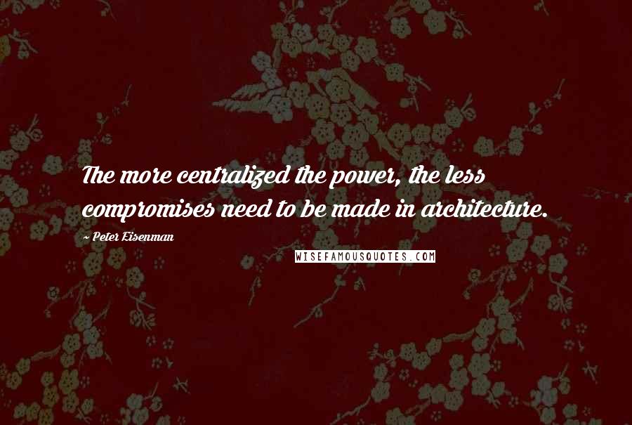 Peter Eisenman Quotes: The more centralized the power, the less compromises need to be made in architecture.