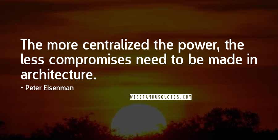 Peter Eisenman Quotes: The more centralized the power, the less compromises need to be made in architecture.