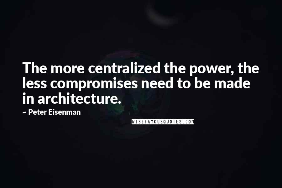 Peter Eisenman Quotes: The more centralized the power, the less compromises need to be made in architecture.