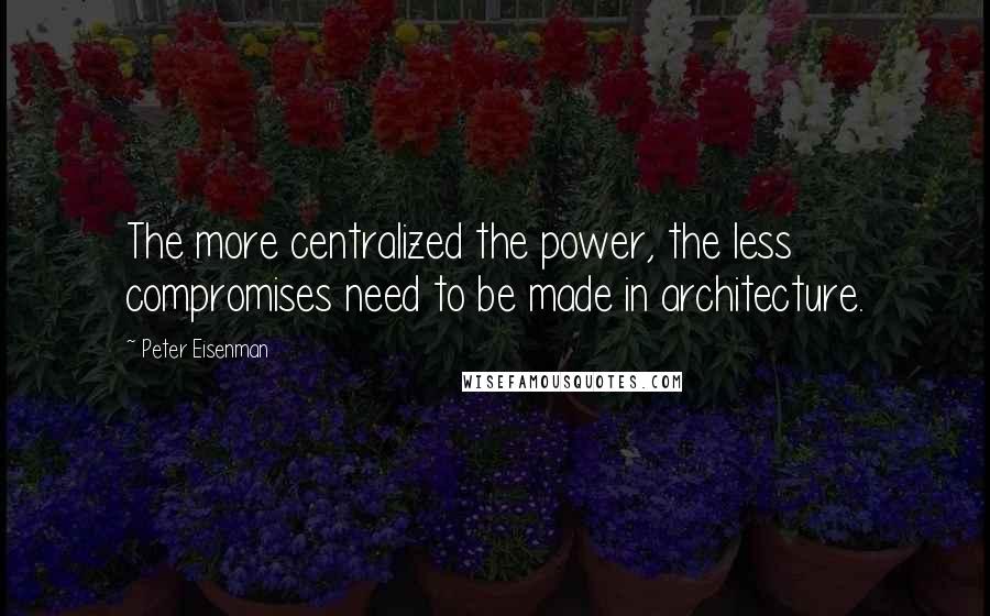 Peter Eisenman Quotes: The more centralized the power, the less compromises need to be made in architecture.