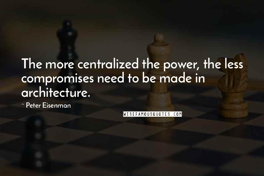 Peter Eisenman Quotes: The more centralized the power, the less compromises need to be made in architecture.