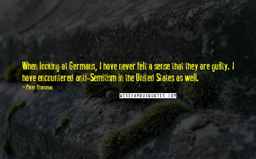 Peter Eisenman Quotes: When looking at Germans, I have never felt a sense that they are guilty. I have encountered anti-Semitism in the United States as well.