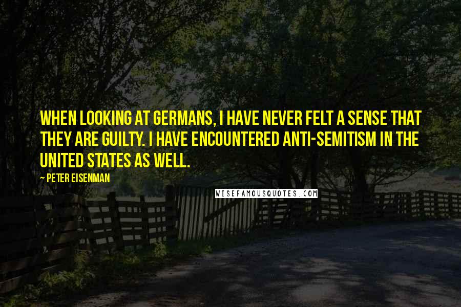 Peter Eisenman Quotes: When looking at Germans, I have never felt a sense that they are guilty. I have encountered anti-Semitism in the United States as well.