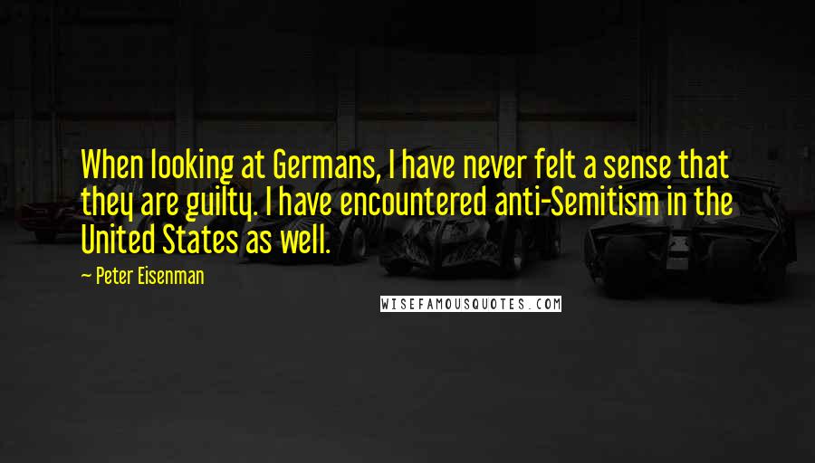 Peter Eisenman Quotes: When looking at Germans, I have never felt a sense that they are guilty. I have encountered anti-Semitism in the United States as well.