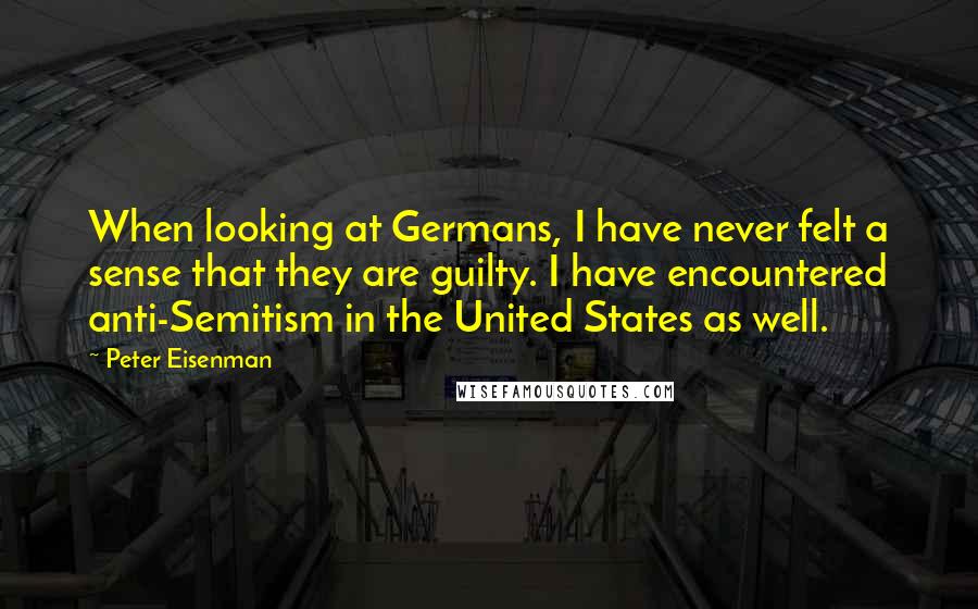 Peter Eisenman Quotes: When looking at Germans, I have never felt a sense that they are guilty. I have encountered anti-Semitism in the United States as well.