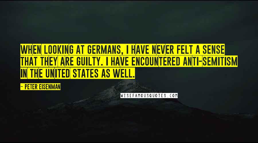 Peter Eisenman Quotes: When looking at Germans, I have never felt a sense that they are guilty. I have encountered anti-Semitism in the United States as well.