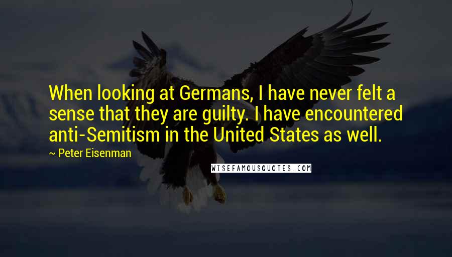 Peter Eisenman Quotes: When looking at Germans, I have never felt a sense that they are guilty. I have encountered anti-Semitism in the United States as well.