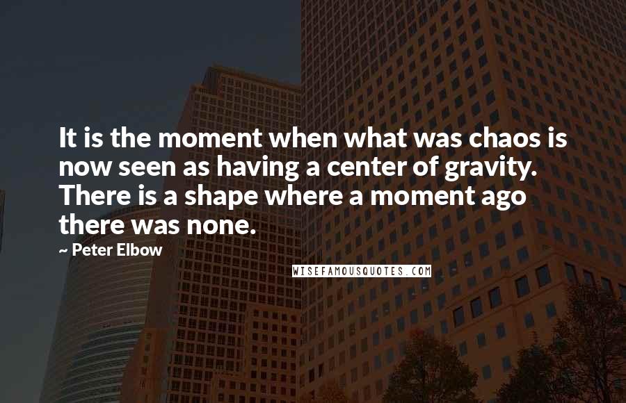 Peter Elbow Quotes: It is the moment when what was chaos is now seen as having a center of gravity. There is a shape where a moment ago there was none.