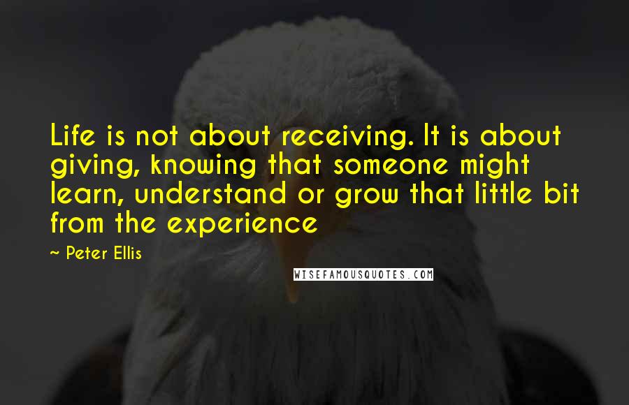 Peter Ellis Quotes: Life is not about receiving. It is about giving, knowing that someone might learn, understand or grow that little bit from the experience