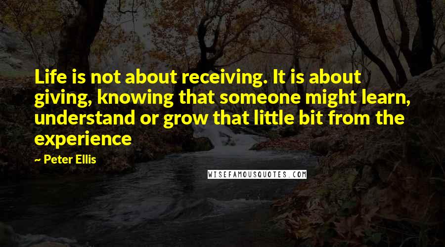 Peter Ellis Quotes: Life is not about receiving. It is about giving, knowing that someone might learn, understand or grow that little bit from the experience