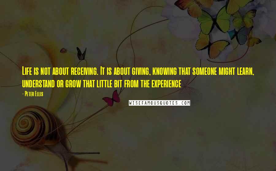 Peter Ellis Quotes: Life is not about receiving. It is about giving, knowing that someone might learn, understand or grow that little bit from the experience