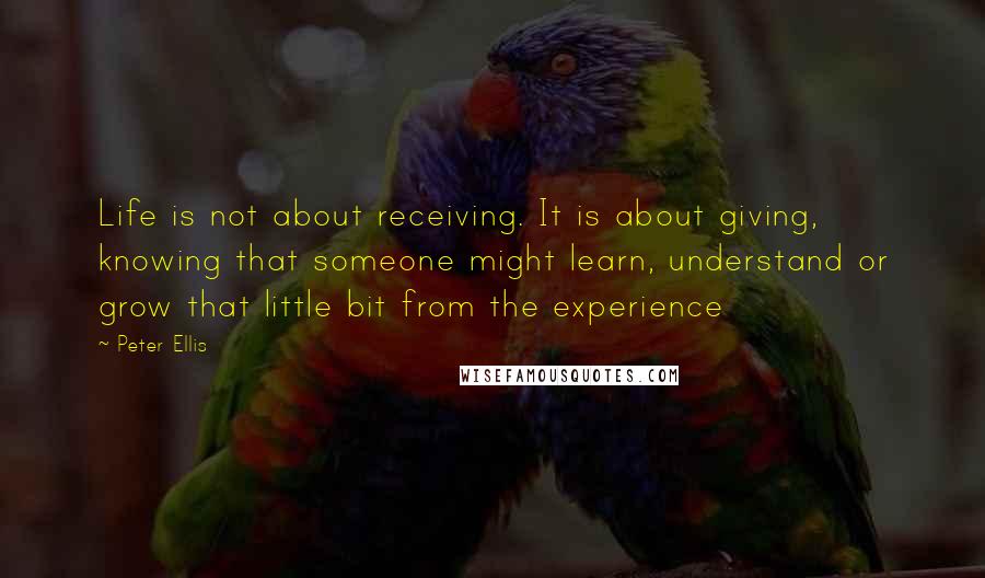 Peter Ellis Quotes: Life is not about receiving. It is about giving, knowing that someone might learn, understand or grow that little bit from the experience