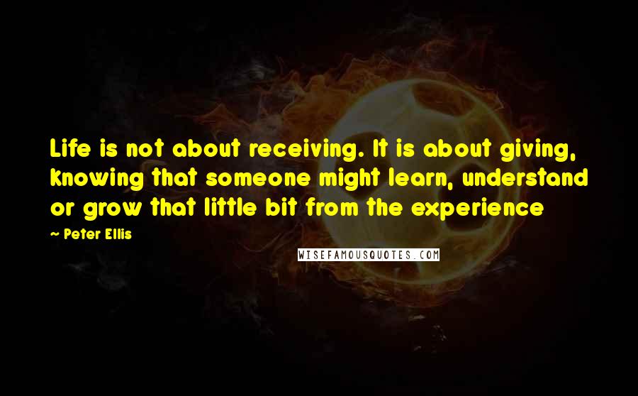 Peter Ellis Quotes: Life is not about receiving. It is about giving, knowing that someone might learn, understand or grow that little bit from the experience