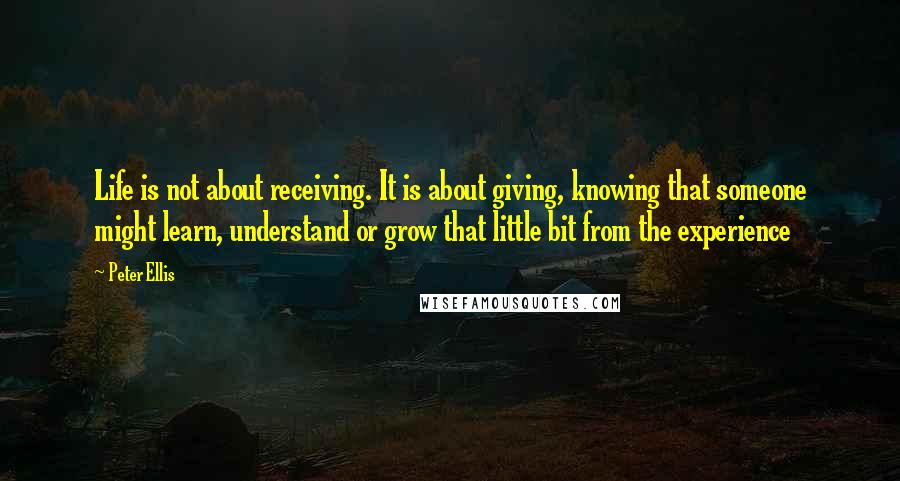 Peter Ellis Quotes: Life is not about receiving. It is about giving, knowing that someone might learn, understand or grow that little bit from the experience