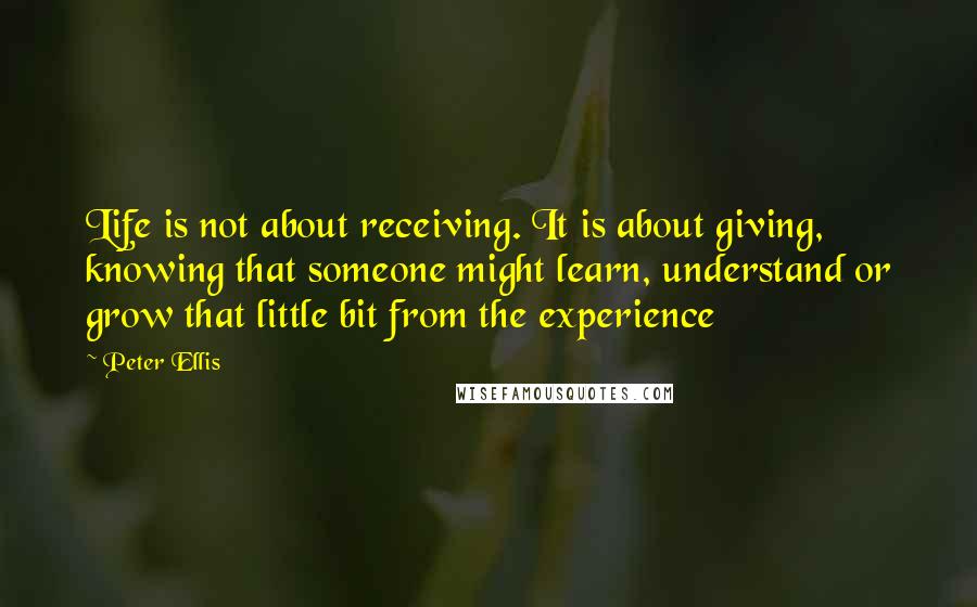 Peter Ellis Quotes: Life is not about receiving. It is about giving, knowing that someone might learn, understand or grow that little bit from the experience