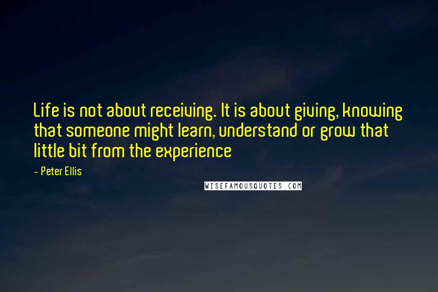 Peter Ellis Quotes: Life is not about receiving. It is about giving, knowing that someone might learn, understand or grow that little bit from the experience