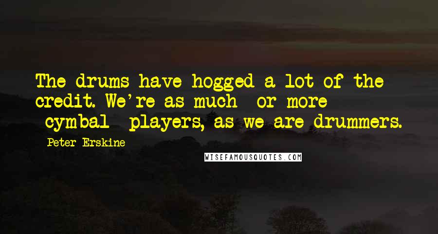 Peter Erskine Quotes: The drums have hogged a lot of the credit. We're as much or more *cymbal* players, as we are drummers.
