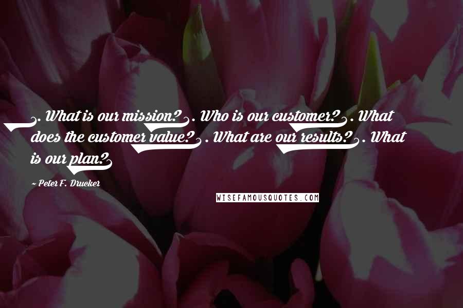 Peter F. Drucker Quotes: 1. What is our mission? 2. Who is our customer? 3. What does the customer value? 4. What are our results? 5. What is our plan?2