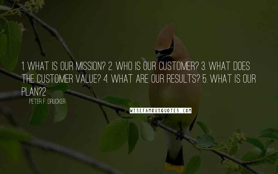 Peter F. Drucker Quotes: 1. What is our mission? 2. Who is our customer? 3. What does the customer value? 4. What are our results? 5. What is our plan?2