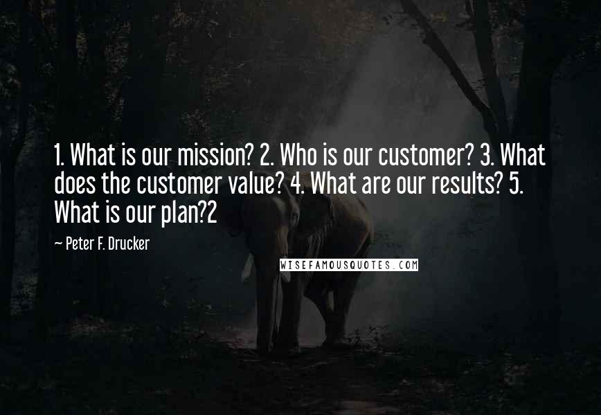 Peter F. Drucker Quotes: 1. What is our mission? 2. Who is our customer? 3. What does the customer value? 4. What are our results? 5. What is our plan?2