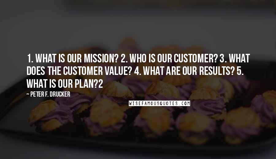 Peter F. Drucker Quotes: 1. What is our mission? 2. Who is our customer? 3. What does the customer value? 4. What are our results? 5. What is our plan?2