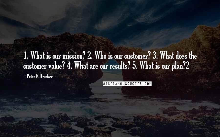 Peter F. Drucker Quotes: 1. What is our mission? 2. Who is our customer? 3. What does the customer value? 4. What are our results? 5. What is our plan?2