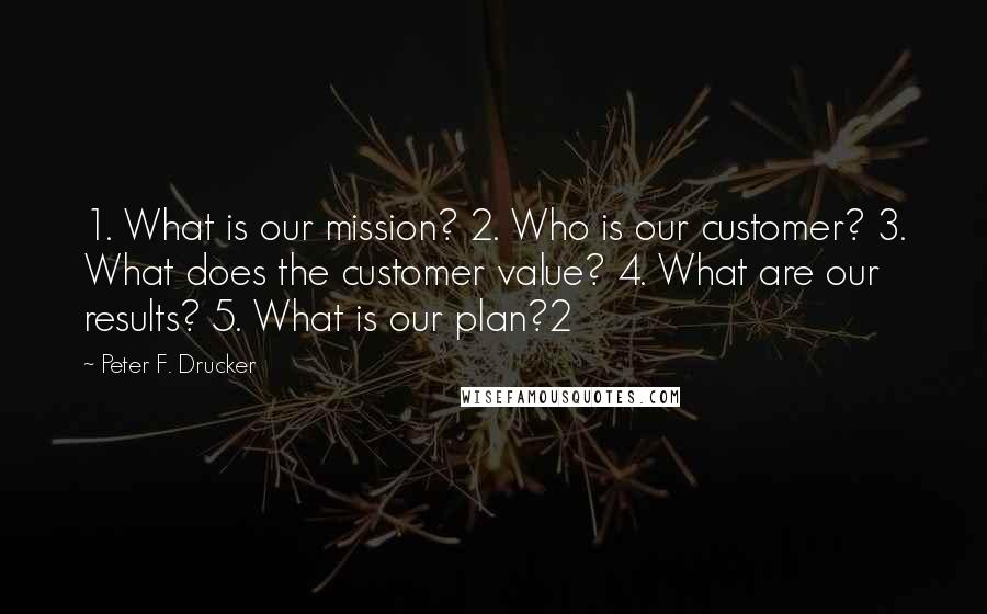 Peter F. Drucker Quotes: 1. What is our mission? 2. Who is our customer? 3. What does the customer value? 4. What are our results? 5. What is our plan?2