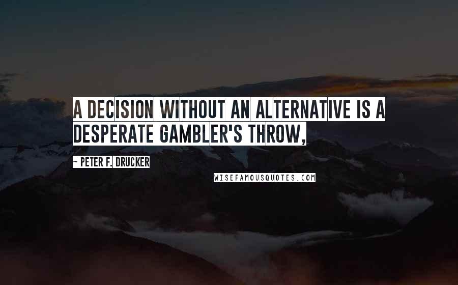 Peter F. Drucker Quotes: a decision without an alternative is a desperate gambler's throw,