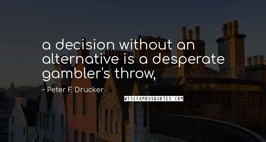 Peter F. Drucker Quotes: a decision without an alternative is a desperate gambler's throw,