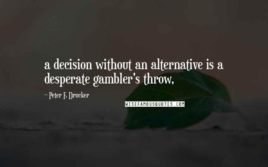 Peter F. Drucker Quotes: a decision without an alternative is a desperate gambler's throw,