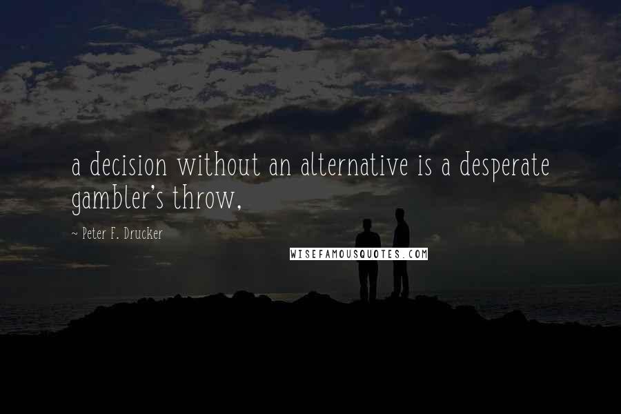 Peter F. Drucker Quotes: a decision without an alternative is a desperate gambler's throw,