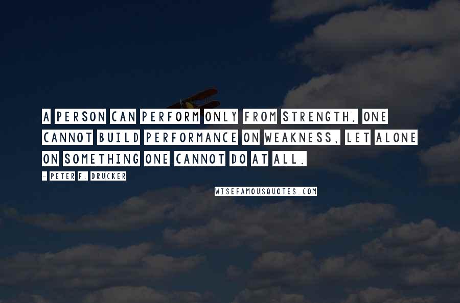 Peter F. Drucker Quotes: A person can perform only from strength. One cannot build performance on weakness, let alone on something one cannot do at all.