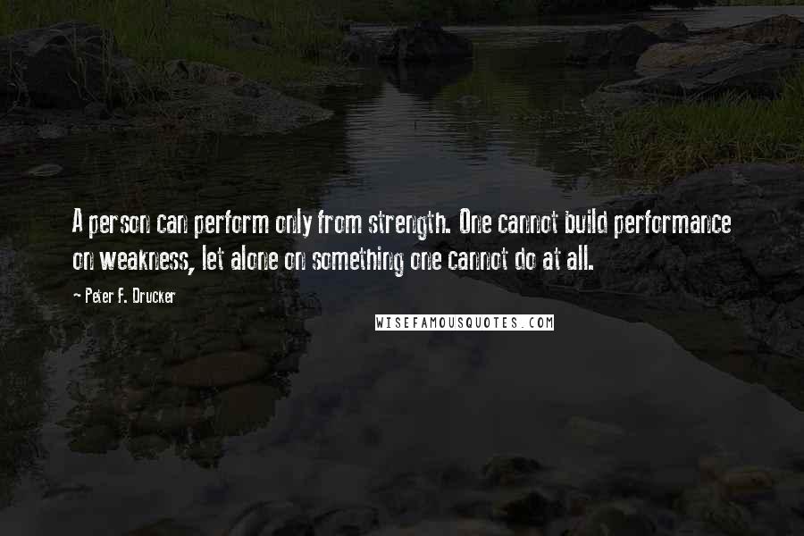 Peter F. Drucker Quotes: A person can perform only from strength. One cannot build performance on weakness, let alone on something one cannot do at all.