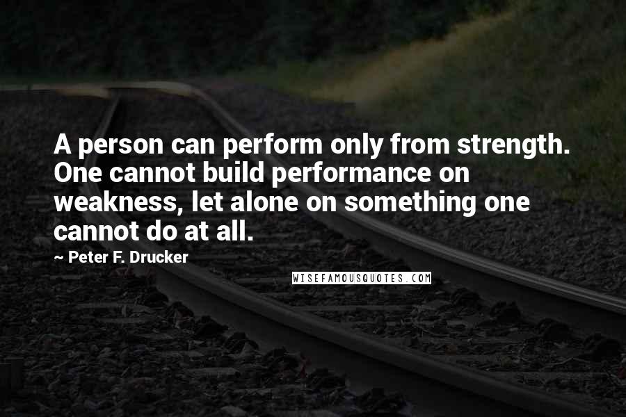 Peter F. Drucker Quotes: A person can perform only from strength. One cannot build performance on weakness, let alone on something one cannot do at all.