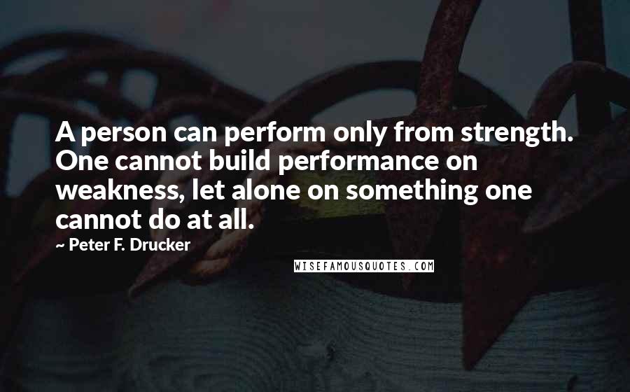 Peter F. Drucker Quotes: A person can perform only from strength. One cannot build performance on weakness, let alone on something one cannot do at all.