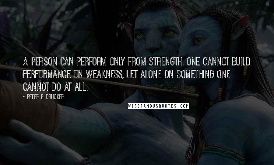 Peter F. Drucker Quotes: A person can perform only from strength. One cannot build performance on weakness, let alone on something one cannot do at all.