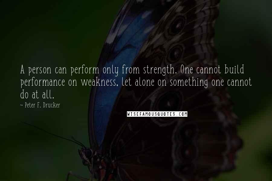 Peter F. Drucker Quotes: A person can perform only from strength. One cannot build performance on weakness, let alone on something one cannot do at all.